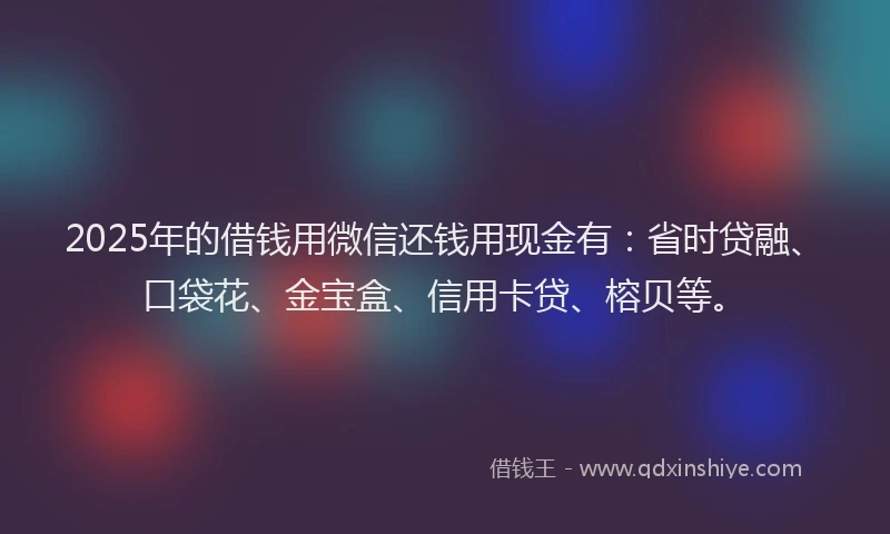 2025年的借钱用微信还钱用现金有:省时贷融、口袋花、金宝盒、信用卡贷、榕贝等。