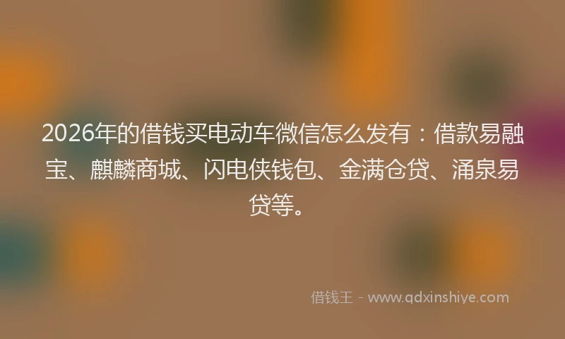 2026年的借钱买电动车微信怎么发有：借款易融宝、麒麟商城、闪电侠钱包、金满仓贷、涌泉易贷等。