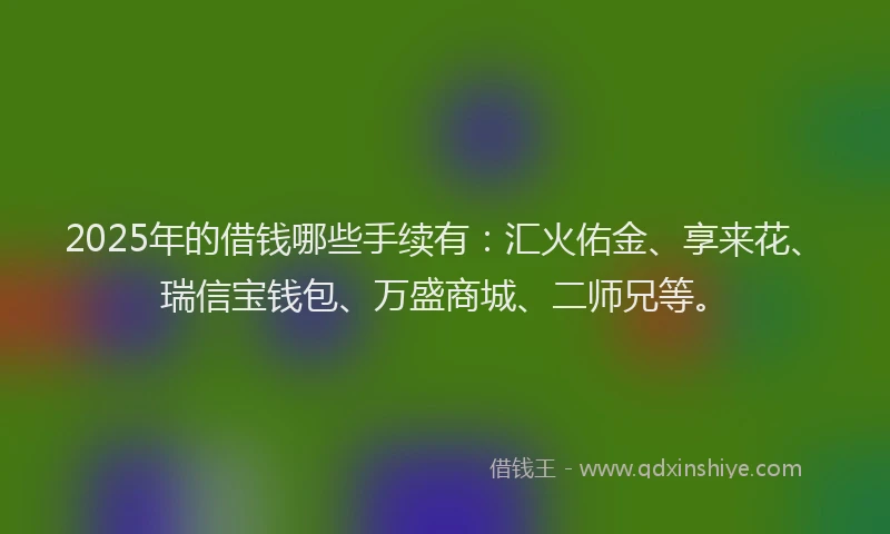 2025年的借钱哪些手续有:汇火佑金、享来花、瑞信宝钱包、万盛商城、二师兄等。