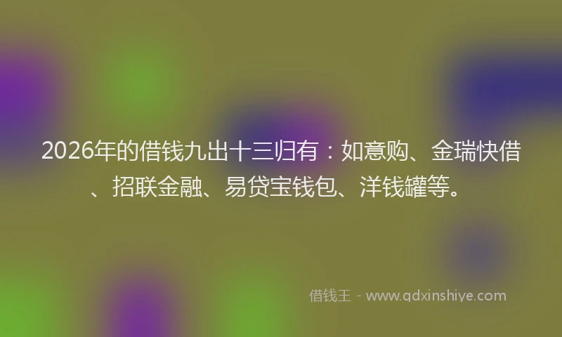 2026年的借钱九出十三归有：如意购、金瑞快借、招联金融、易贷宝钱包、洋钱罐等。