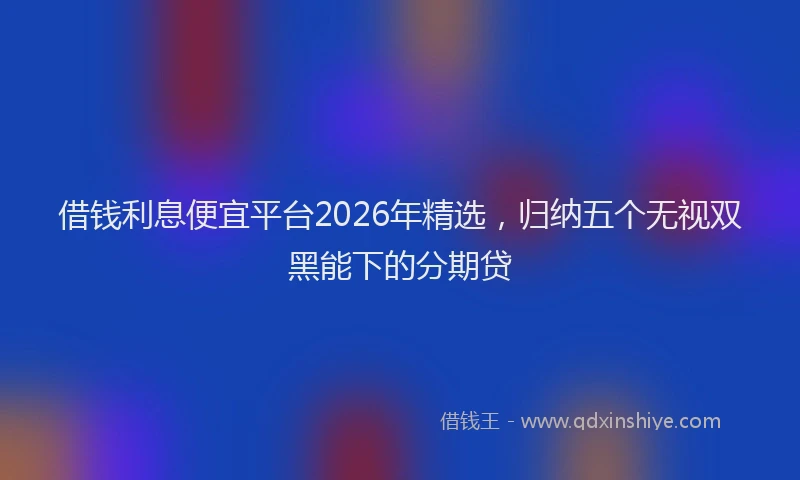 借钱利息便宜平台2026年精选，归纳五个无视双黑能下的分期贷