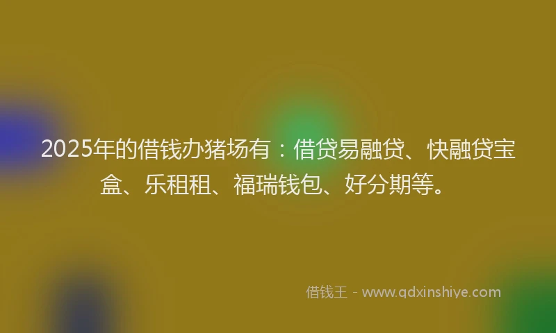 2025年的借钱办猪场有:借贷易融贷、快融贷宝盒、乐租租、福瑞钱包、好分期等。