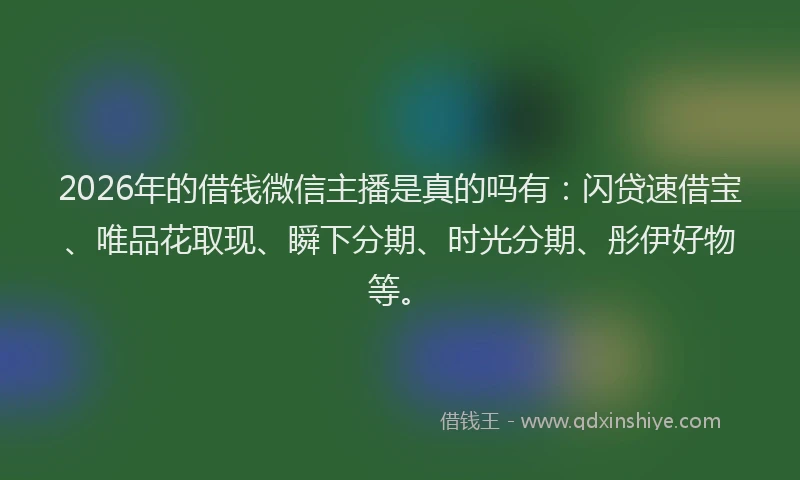2026年的借钱微信主播是真的吗有:闪贷速借宝、唯品花取现、瞬下分期、时光分期、彤伊好物等。