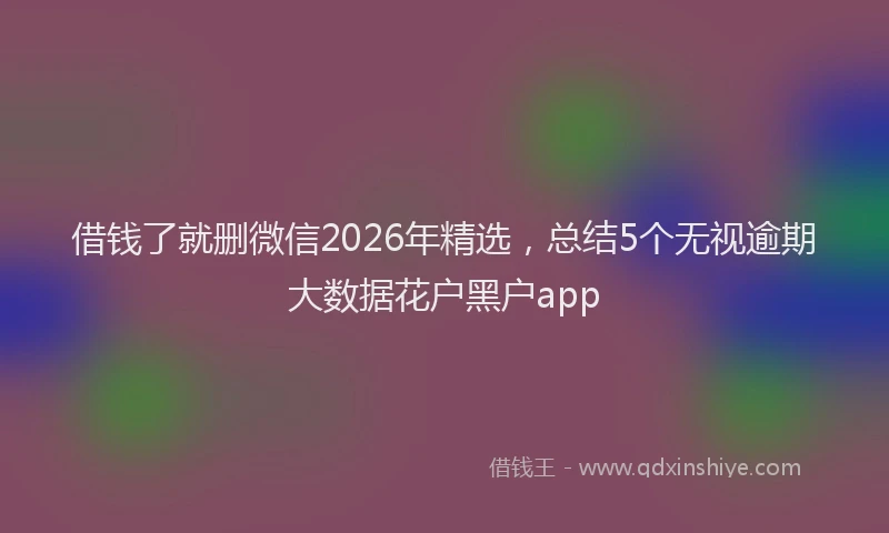 借钱了就删微信2026年精选，总结5个无视逾期大数据花户黑户app