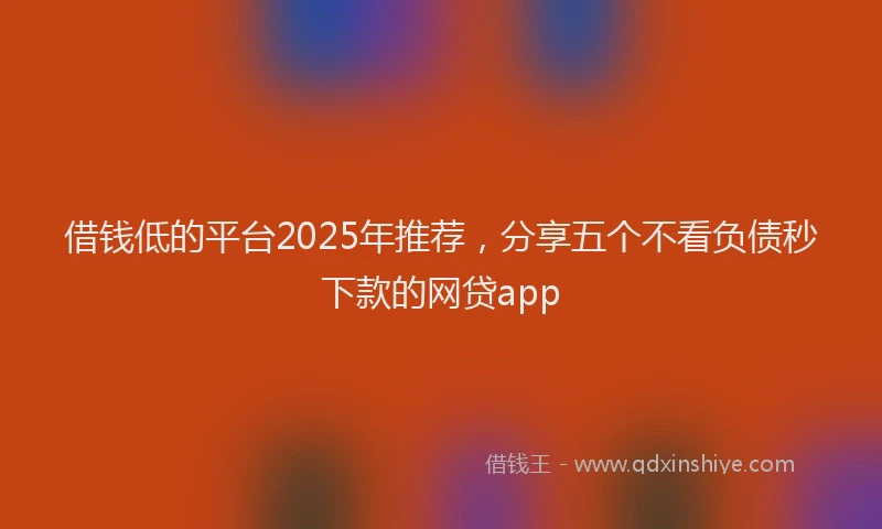 借钱低的平台2025年推荐，分享五个不看负债秒下款的网贷app