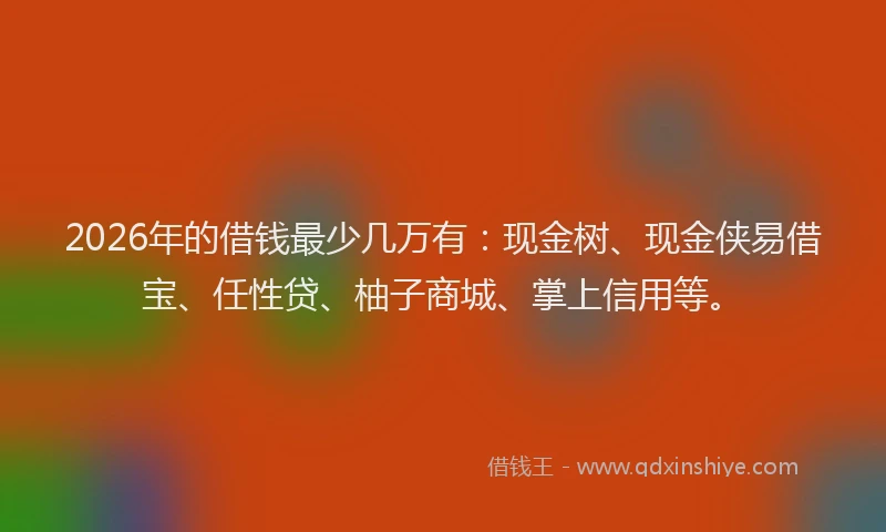 2026年的借钱最少几万有：现金树、现金侠易借宝、任性贷、柚子商城、掌上信用等。