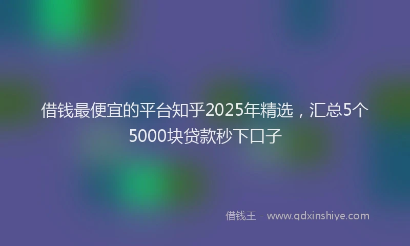 借钱最便宜的平台知乎2025年精选，汇总5个5000块贷款秒下口子