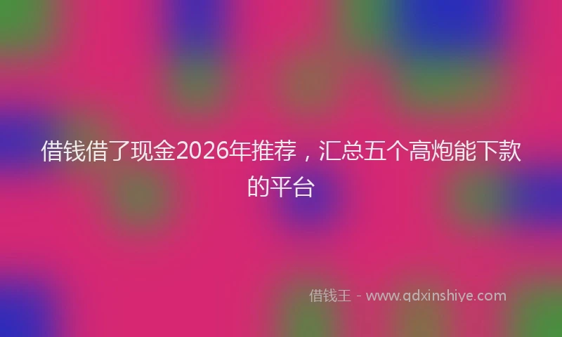 借钱借了现金2026年推荐，汇总五个高炮能下款的平台