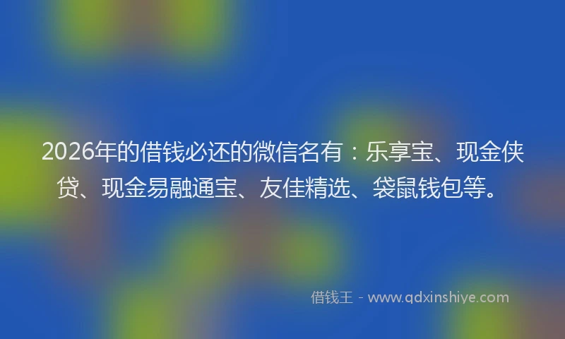 2026年的借钱必还的微信名有：乐享宝、现金侠贷、现金易融通宝、友佳精选、袋鼠钱包等。