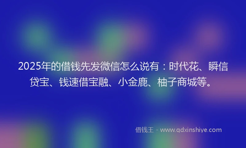 2025年的借钱先发微信怎么说有：时代花、瞬信贷宝、钱速借宝融、小金鹿、柚子商城等。