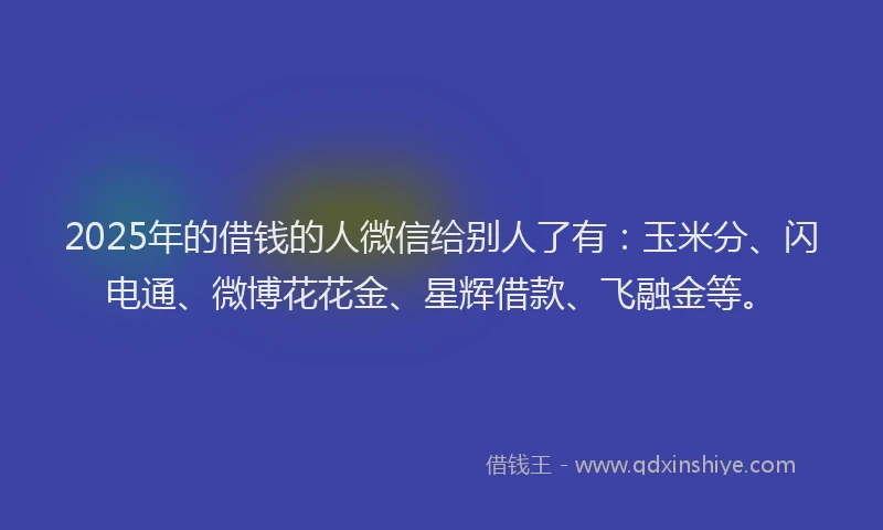 2025年的借钱的人微信给别人了有：玉米分、闪电通、微博花花金、星辉借款、飞融金等。
