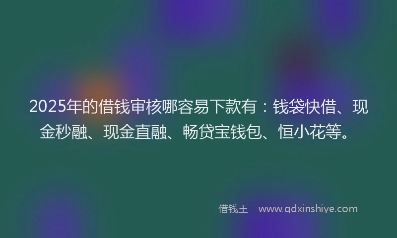 2025年的借钱审核哪容易下款有：钱袋快借、现金秒融、现金直融、畅贷宝钱包、恒小花等。