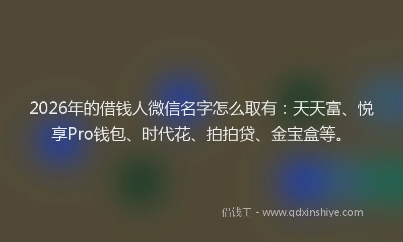 2026年的借钱人微信名字怎么取有：天天富、悦享Pro钱包、时代花、拍拍贷、金宝盒等。