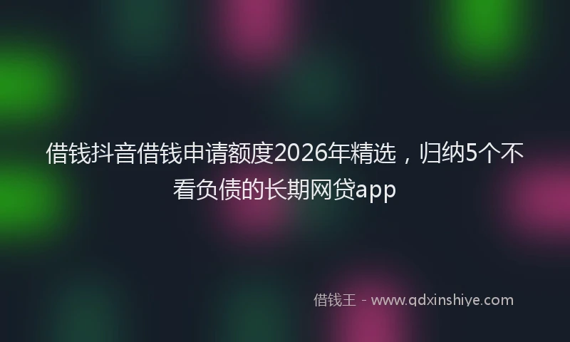 借钱抖音借钱申请额度2026年精选，归纳5个不看负债的长期网贷app