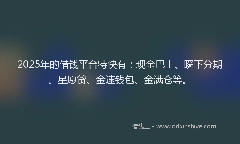 2025年的借钱平台特快有：现金巴士、瞬下分期、星愿贷、金速钱包、金满仓等。