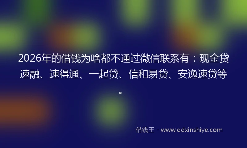 2026年的借钱为啥都不通过微信联系有:现金贷速融、速得通、一起贷、信和易贷、安逸速贷等。