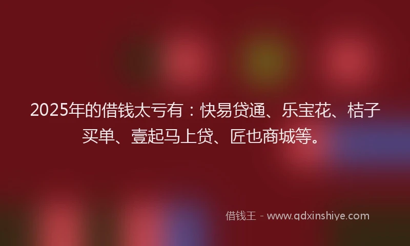 2025年的借钱太亏有：快易贷通、乐宝花、桔子买单、壹起马上贷、匠也商城等。