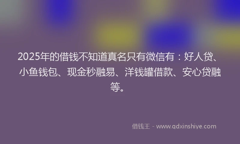 2025年的借钱不知道真名只有微信有:好人贷、小鱼钱包、现金秒融易、洋钱罐借款、安心贷融等。