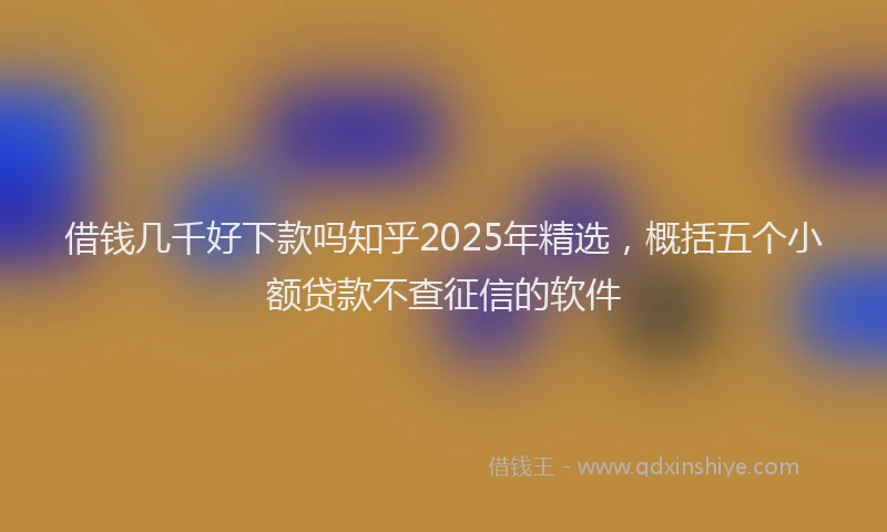 借钱几千好下款吗知乎2025年精选，概括五个小额贷款不查征信的软件
