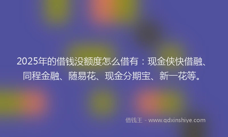 2025年的借钱没额度怎么借有：现金侠快借融、同程金融、随易花、现金分期宝、新一花等。