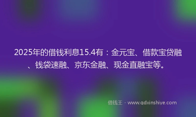 2025年的借钱利息15.4有：金元宝、借款宝贷融、钱袋速融、京东金融、现金直融宝等。