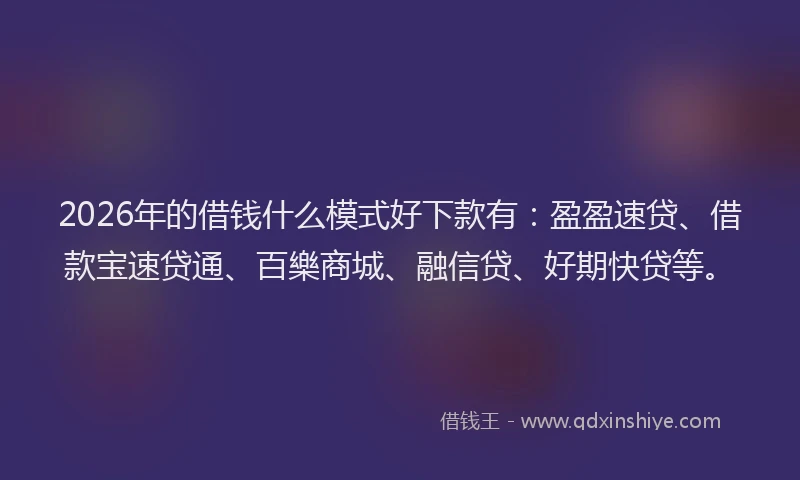 2026年的借钱什么模式好下款有：盈盈速贷、借款宝速贷通、百樂商城、融信贷、好期快贷等。