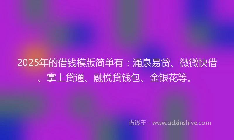 2025年的借钱模版简单有：涌泉易贷、微微快借、掌上贷通、融悦贷钱包、金银花等。