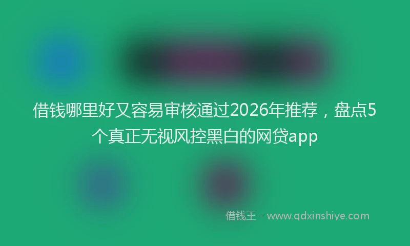 借钱哪里好又容易审核通过2026年推荐，盘点5个真正无视风控黑白的网贷app