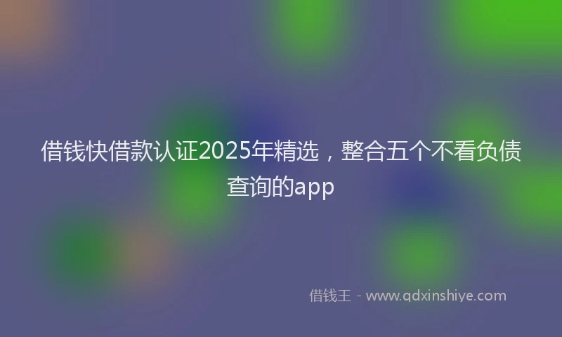 借钱快借款认证2025年精选，整合五个不看负债查询的app