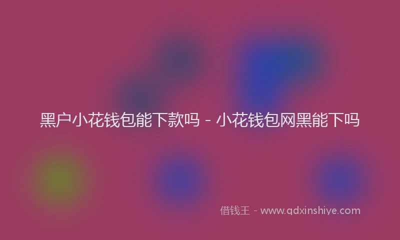 黑户小花钱包能下款吗 - 小花钱包网黑能下吗