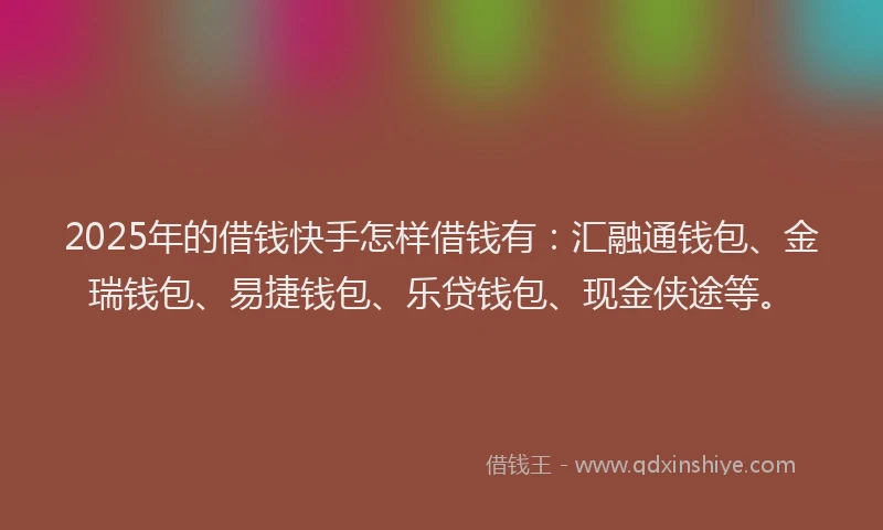 2025年的借钱快手怎样借钱有：汇融通钱包、金瑞钱包、易捷钱包、乐贷钱包、现金侠途等。