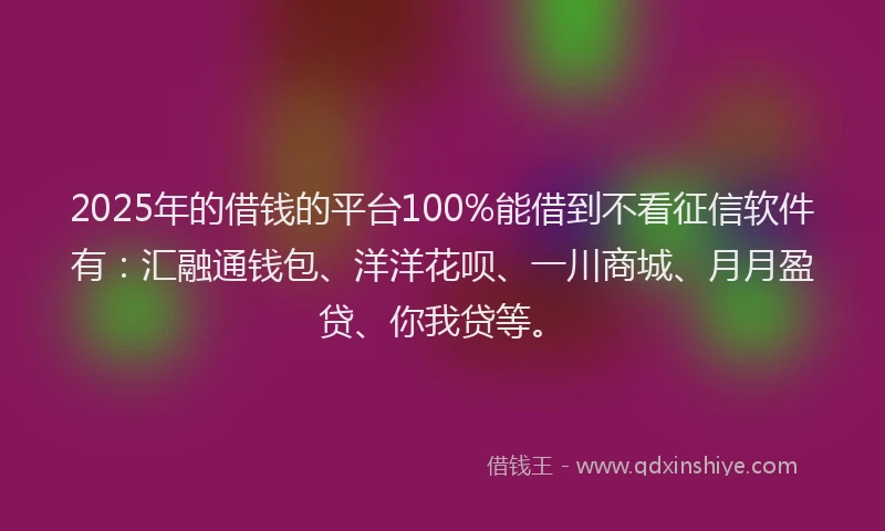 2025年的借钱的平台100%能借到不看征信软件有：汇融通钱包、洋洋花呗、一川商城、月月盈贷、你我贷等。