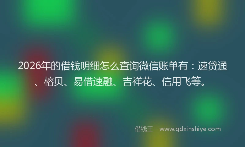 2026年的借钱明细怎么查询微信账单有：速贷通、榕贝、易借速融、吉祥花、信用飞等。