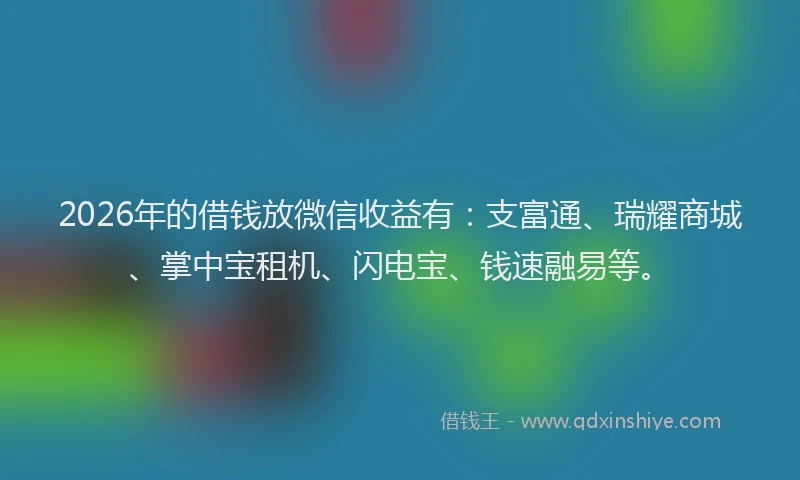 2026年的借钱放微信收益有：支富通、瑞耀商城、掌中宝租机、闪电宝、钱速融易等。