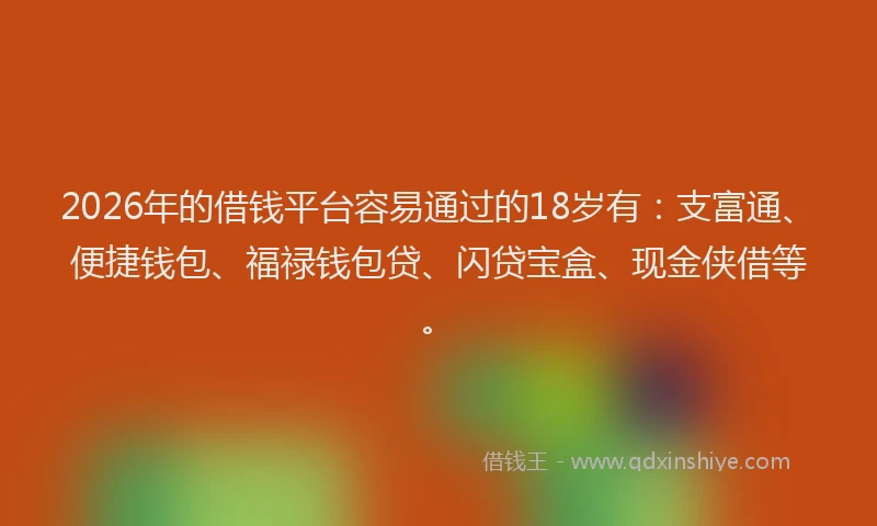 2026年的借钱平台容易通过的18岁有：支富通、便捷钱包、福禄钱包贷、闪贷宝盒、现金侠借等。