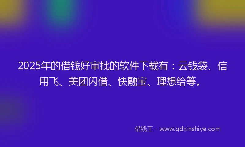 2025年的借钱好审批的软件下载有：云钱袋、信用飞、美团闪借、快融宝、理想给等。