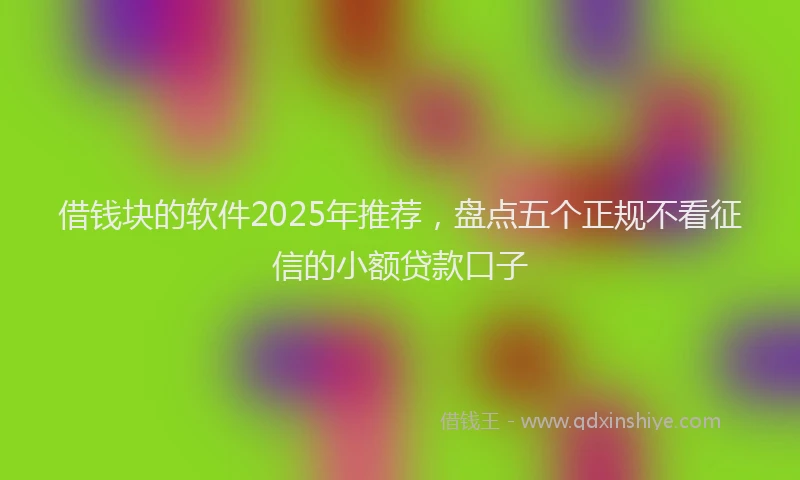 借钱块的软件2025年推荐，盘点五个正规不看征信的小额贷款口子