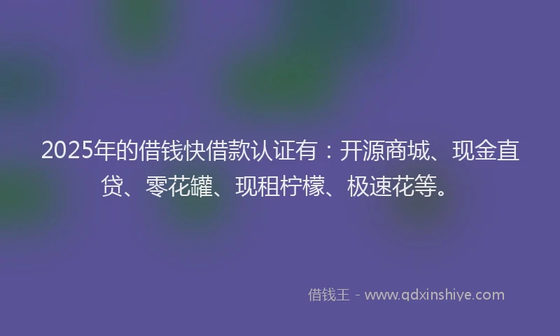 2025年的借钱快借款认证有：开源商城、现金直贷、零花罐、现租柠檬、极速花等。