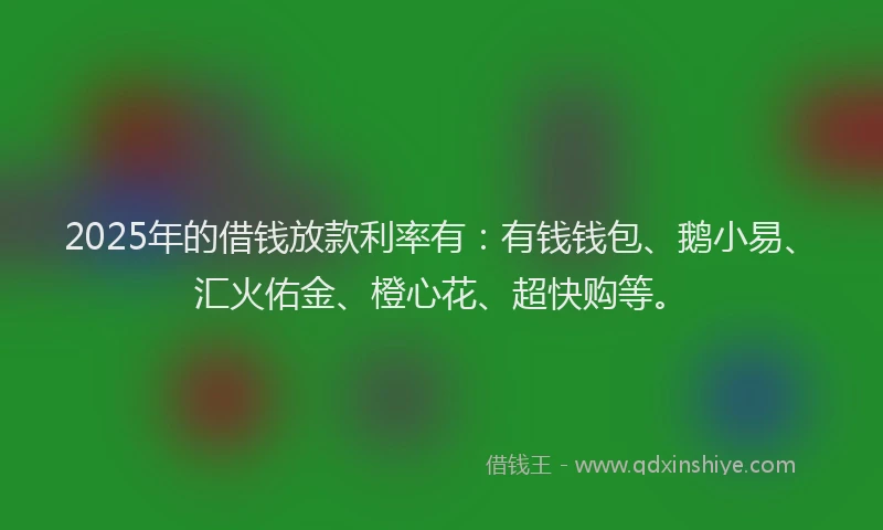 2025年的借钱放款利率有:有钱钱包、鹅小易、汇火佑金、橙心花、超快购等。