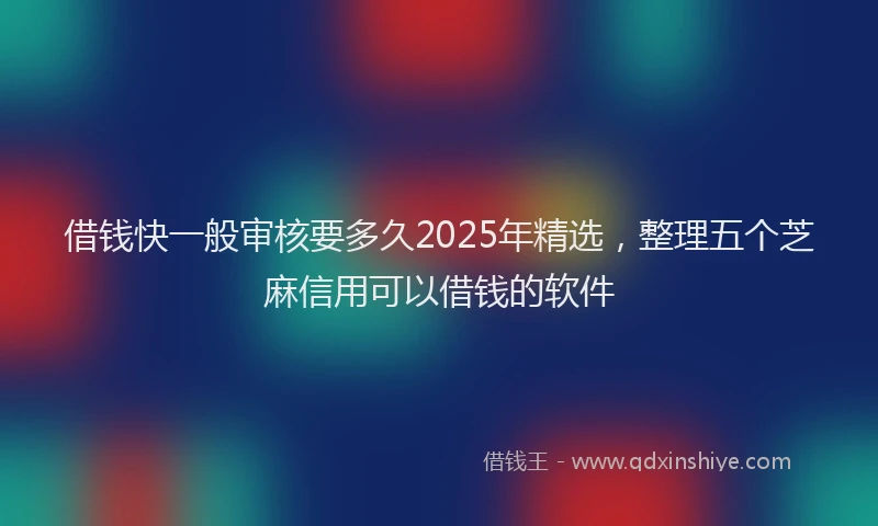借钱快一般审核要多久2025年精选，整理五个芝麻信用可以借钱的软件