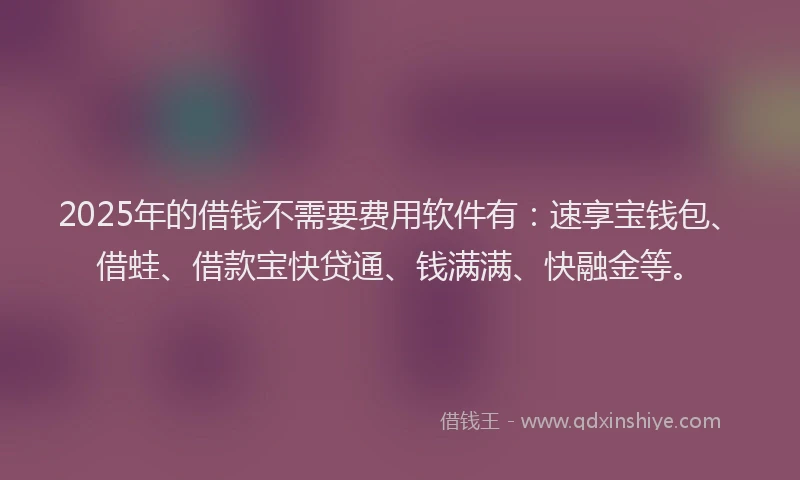 2025年的借钱不需要费用软件有：速享宝钱包、借蛙、借款宝快贷通、钱满满、快融金等。