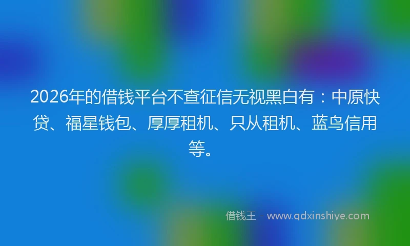 2026年的借钱平台不查征信无视黑白有：中原快贷、福星钱包、厚厚租机、只从租机、蓝鸟信用等。