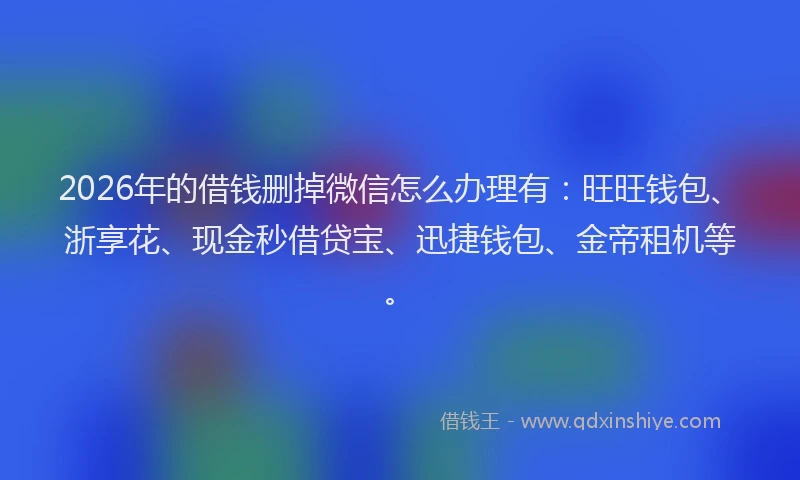 2026年的借钱删掉微信怎么办理有：旺旺钱包、浙享花、现金秒借贷宝、迅捷钱包、金帝租机等。