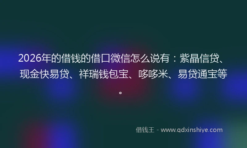 2026年的借钱的借口微信怎么说有：紫晶信贷、现金快易贷、祥瑞钱包宝、哆哆米、易贷通宝等。