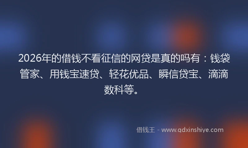 2026年的借钱不看征信的网贷是真的吗有：钱袋管家、用钱宝速贷、轻花优品、瞬信贷宝、滴滴数科等。