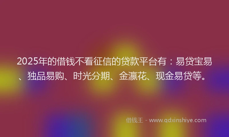 2025年的借钱不看征信的贷款平台有:易贷宝易、独品易购、时光分期、金瀛花、现金易贷等。