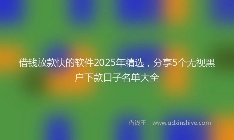 借钱放款快的软件2025年精选，分享5个无视黑户下款口子名单大全
