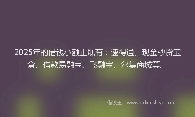 2025年的借钱小额正规有:速得通、现金秒贷宝盒、借款易融宝、飞融宝、尔集商城等。