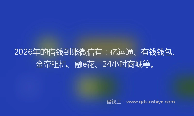 2026年的借钱到账微信有：亿运通、有钱钱包、金帝租机、融e花、24小时商城等。