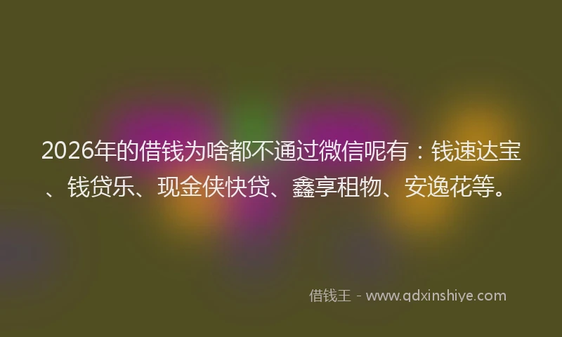 2026年的借钱为啥都不通过微信呢有：钱速达宝、钱贷乐、现金侠快贷、鑫享租物、安逸花等。